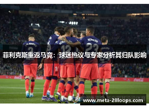菲利克斯重返马竞:球迷热议与专家分析其归队影响 菲利克斯重返马竞:球迷热议与专家分析其归队影响