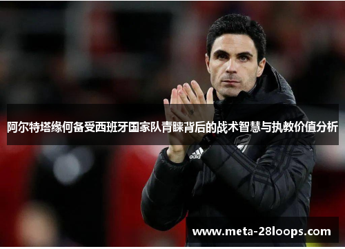 阿尔特塔缘何备受西班牙国家队青睐背后的战术智慧与执教价值分析 阿尔特塔缘何备受西班牙国家队青睐背后的战术智慧与执教价值分析