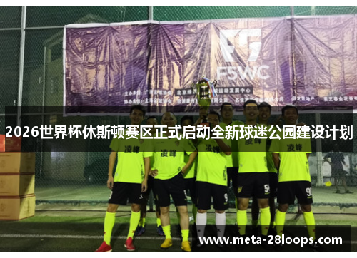 2026世界杯休斯顿赛区正式启动全新球迷公园建设计划