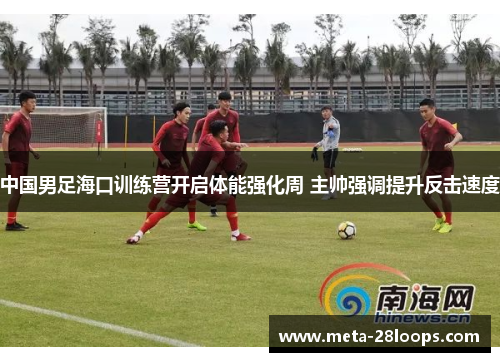 中国男足海口训练营开启体能强化周 主帅强调提升反击速度