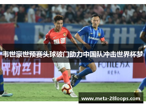 韦世豪世预赛头球破门助力中国队冲击世界杯梦 韦世豪世预赛头球破门助力中国队冲击世界杯梦