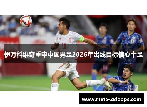 伊万科维奇重申中国男足2026年出线目标信心十足 伊万科维奇重申中国男足2026年出线目标信心十足